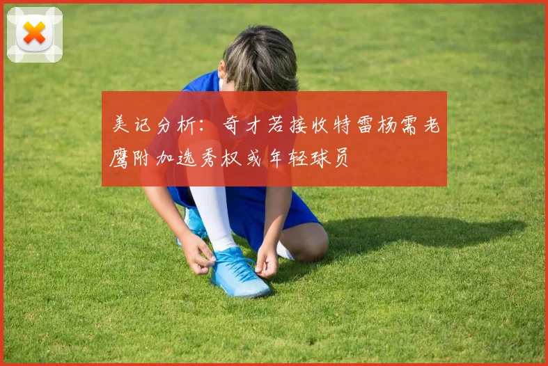 美记分析：奇才若接收特雷杨需老鹰附加选秀权或年轻球员
