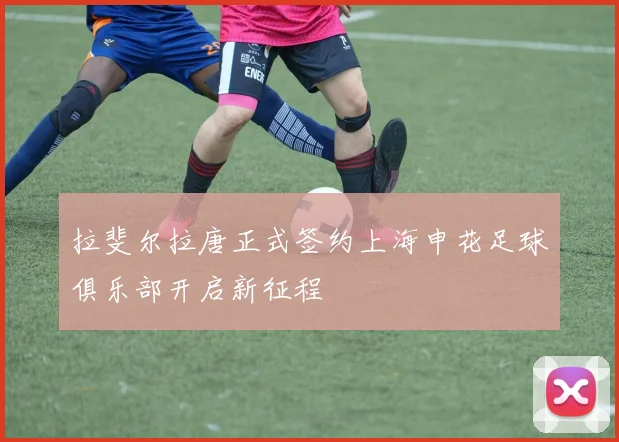 拉斐尔拉唐正式签约上海申花足球俱乐部开启新征程