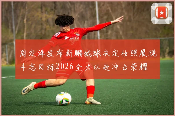 周定洋发布新鹏城球衣定妆照展现斗志目标2026全力以赴冲击荣耀
