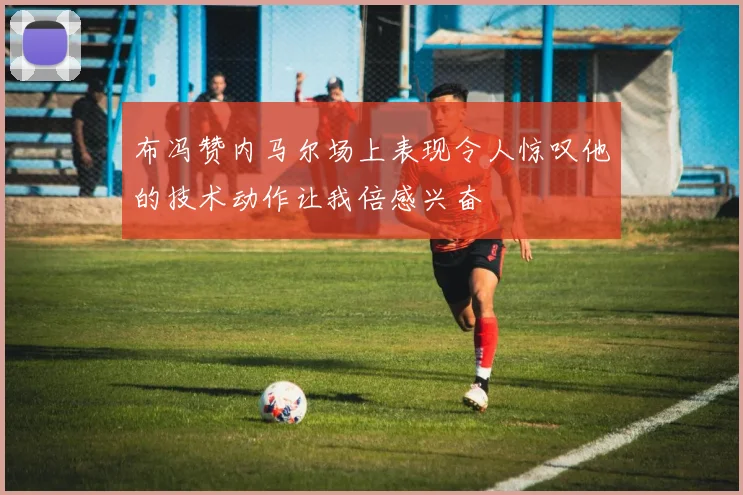 布冯赞内马尔场上表现令人惊叹他的技术动作让我倍感兴奋