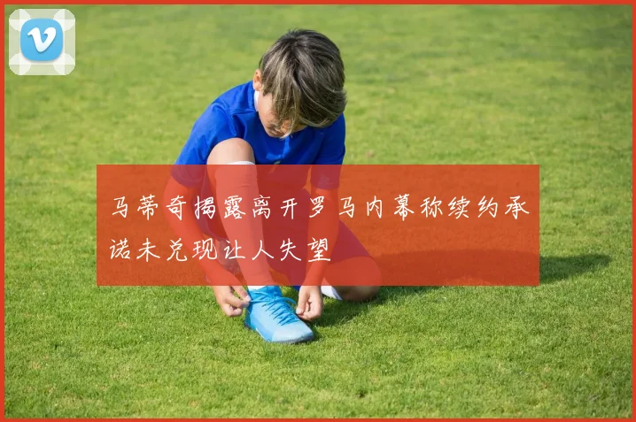 马蒂奇揭露离开罗马内幕称续约承诺未兑现让人失望