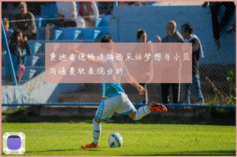 费迪南德畅谈梅西采访梦想与小贝沟通曼联表现分析