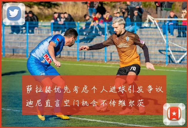 萨拉赫优先考虑个人进球引发争议迪尼直言空门机会不传维尔茨