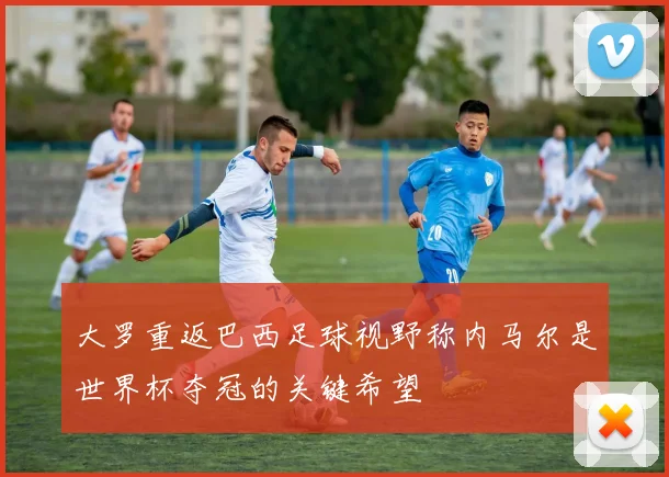 大罗重返巴西足球视野称内马尔是世界杯夺冠的关键希望