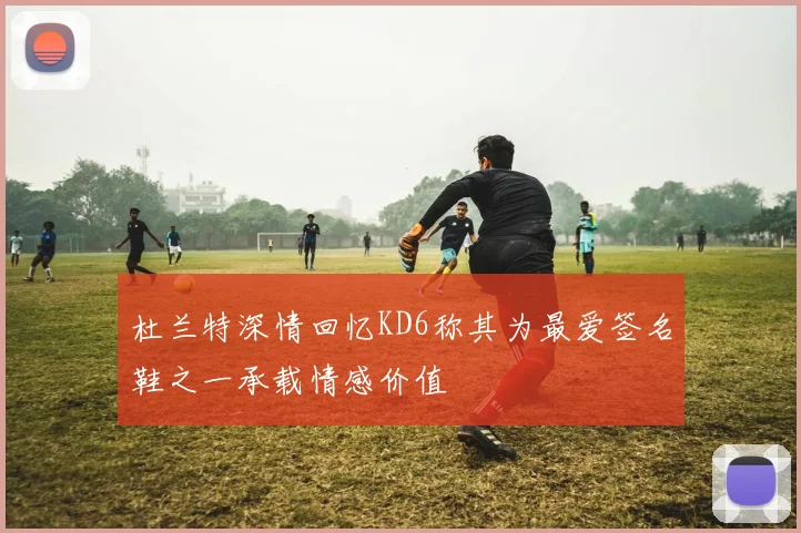 杜兰特深情回忆KD6称其为最爱签名鞋之一承载情感价值