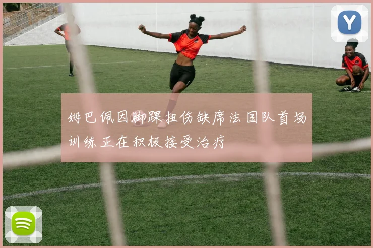 姆巴佩因脚踝扭伤缺席法国队首场训练正在积极接受治疗