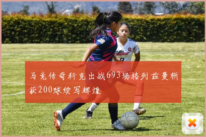 马竞传奇科克出战693场格列兹曼斩获200球续写辉煌