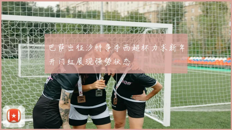 巴萨出征沙特争夺西超杯力求新年开门红展现强势状态