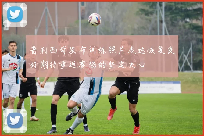普利西奇发布训练照片表达恢复良好期待重返赛场的坚定决心
