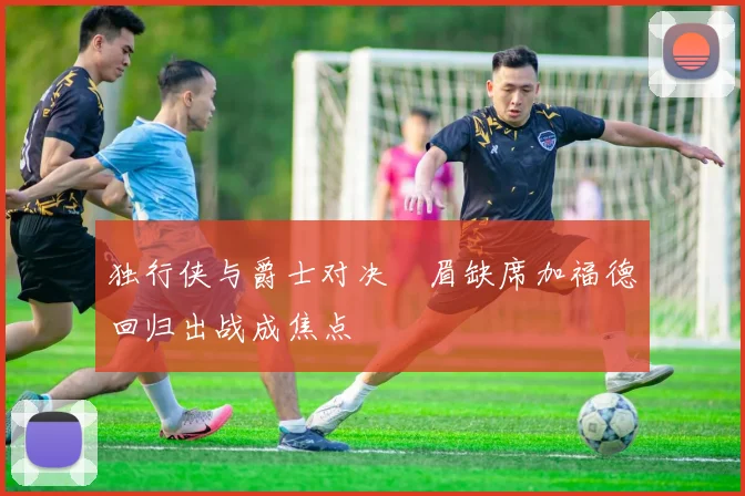 独行侠与爵士对决濃眉缺席加福德回归出战成焦点