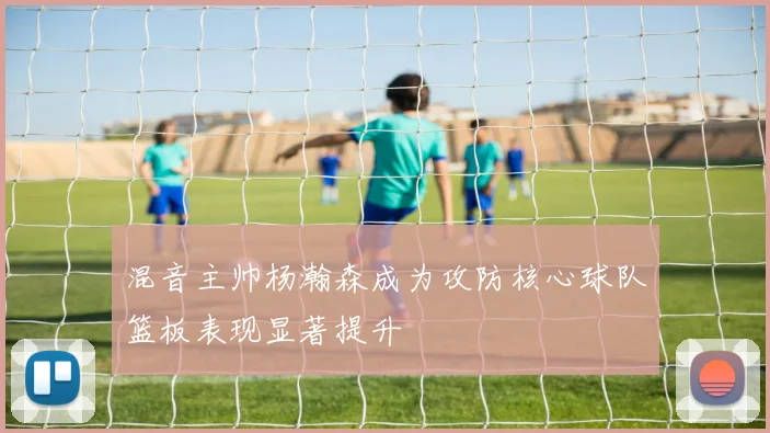 混音主帅杨瀚森成为攻防核心球队篮板表现显著提升