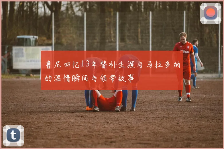 鲁尼回忆13年替补生涯与马拉多纳的温情瞬间与领带故事